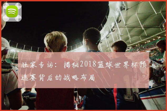 独家专访：揭秘2018篮球世界杯预选赛背后的战略布局